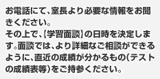 お電話にて、室長より必要な情報をお聞きください。その上で、【学習面談】の日時を決定します。面談では、より詳細なご相談ができるように、直近の成績が分かるもの（テストの成績表等）をご持参ください。