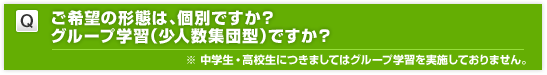 ご希望の形態は、個別ですか？グループ学習（少人数集団型）ですか？　※ 中学生・高校生につきましてはグループ学習を実施しておりません。