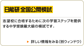 【日能研 全国公開模試】志望校に合格するために次の学習ステップを提供する中学受験最大級の模試です。　詳しい情報をみる（別ウィンドウ）