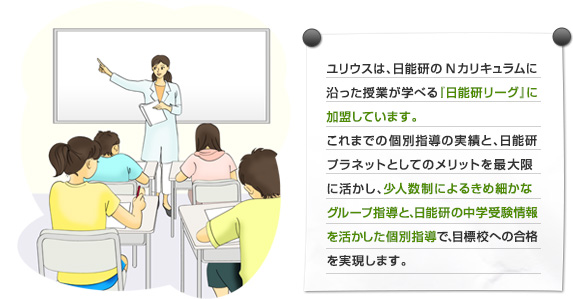 ユリウスは、日能研のＮカリキュラムに沿った授業が学べる『日能研リーグ』に加盟しています。
  中学受験において志望校合格を目標とした少人数制のグループ学習を行っています。