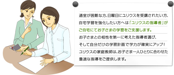 通室が困難な方、日曜日にユリウスを受講されたい方、自宅学習を強化したい方へは「ユリウスの指導者」がご自宅にてお子さまの学習をご支援します。お子さまとの相性を第一に考えた指導者選び、そして自分だけの学習計画で学力が確実にアップ！ユリウスの家庭教師は、お子さま一人ひとりに合わせた最適な指導をご提供します。