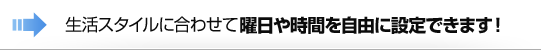 生活スタイルに合わせて曜日や時間を自由に設定できます！