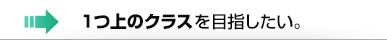 1つ上のクラスを目指したい。