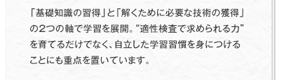 「基礎知識の習得」と「解くために必要な技術の獲得」の2つの軸で学習を展開。“適性検査で求められる力”を育てるだけでなく、自立した学習習慣を身につけることにも重点を置いています。