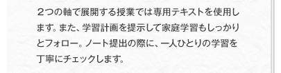 ２つの軸で展開する授業では専用テキストを使用します。また、学習計画を提示して家庭学習もしっかりとフォロー。ノート提出の際に、一人ひとりの学習を丁寧にチェックします。