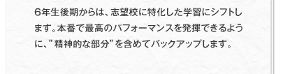 6年生後期からは、志望校に特化した学習にシフトします。本番で最高のパフォーマンスを発揮できるように、”精神的な部分”を含めてバックアップします。