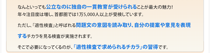 なんといっても公立なのに独自の一貫教育が受けられることが最大の魅力！年々注目度は増し、首都圏では1万5,000人以上が受検しています。ただし、「適性検査」と呼ばれる問題文の意図を読み取り、自分の提案や意見を表現するチカラを見る検査が実施されます。そこで必要になってくるのが、「適性検査で求められるチカラ」の習得です。