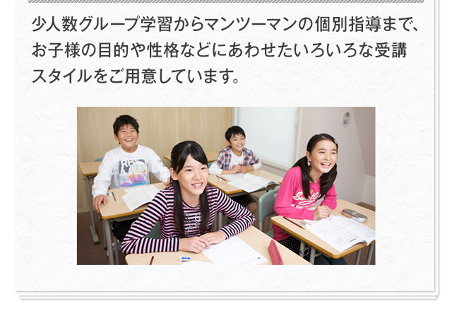 少人数グループ学習からマンツーマンの個別指導まで、お子様の目的や性格などにあわせたいろいろな受講スタイルをご用意しています。