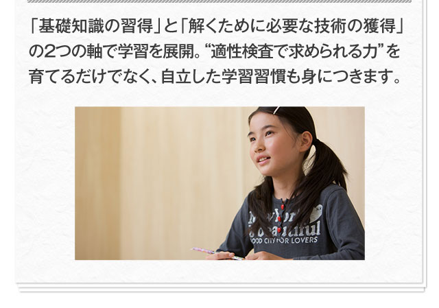 「基礎知識の習得」と「解くために必要な技術の獲得」の2つの軸で学習を展開。"適性検査で求められる力"を育てるだけでなく、自立した学習習慣も身につきます。