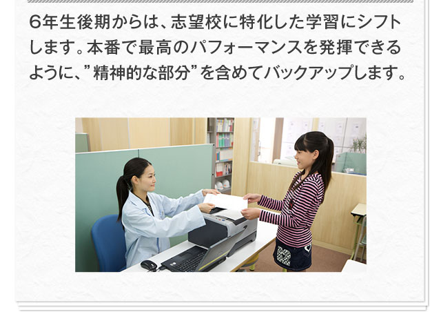 6年生後期からは、志望校に特化した学習にシフトします。本番で最高のパフォーマンスを発揮できるように、"精神的な部分"を含めてバックアップします。