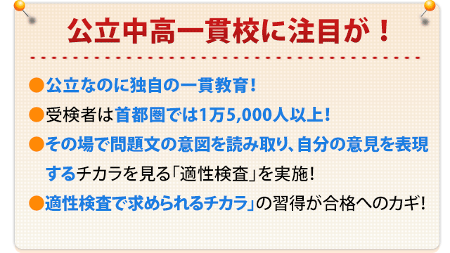 公立中高一貫校に注目が！ 公立なのに独自の一貫教育！ 受検者は首都圏では1万5,000人以上！ その場で問題文の意図を読み取り、自分の意見を表現するチカラを見る
    「適性検査」を実施！ 「適性検査で求められるチカラ」の習得が合格へのカギ！