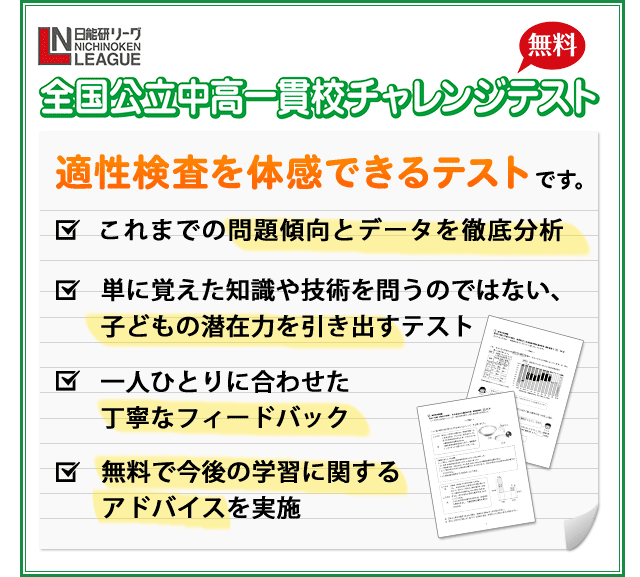 全国公立中高一貫校無料チャレンジテスト 適性検査を体感できるテストです。 これまでの問題傾向とデータを徹底分析 単に覚えた知識や技術を問うだけではない、子どもの潜在能力を引き出すテスト 一人ひとりに合わせた丁寧なフィードバック 無料で今後の学習に関するアドバイスを実施